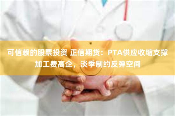 可信赖的股票投资 正信期货：PTA供应收缩支撑加工费高企，淡季制约反弹空间