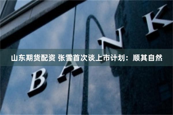 山东期货配资 张雪首次谈上市计划：顺其自然