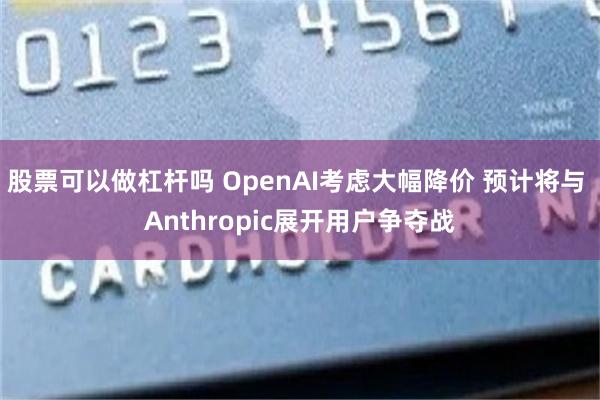 股票可以做杠杆吗 OpenAI考虑大幅降价 预计将与 Anthropic展开用户争夺战