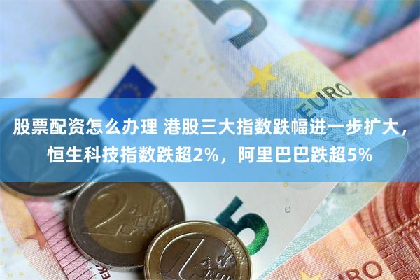 股票配资怎么办理 港股三大指数跌幅进一步扩大，恒生科技指数跌超2%，阿里巴巴跌超5%