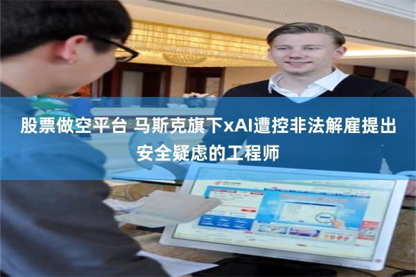 股票做空平台 马斯克旗下xAI遭控非法解雇提出安全疑虑的工程师