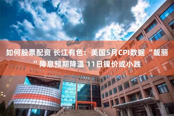 如何股票配资 长江有色：美国5月CPI数据 “靓丽”降息预期降温 11日镍价或小跌