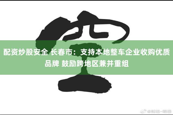 配资炒股安全 长春市：支持本地整车企业收购优质品牌 鼓励跨地区兼并重组