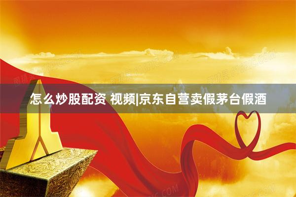 怎么炒股配资 视频|京东自营卖假茅台假酒
