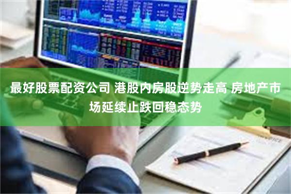 最好股票配资公司 港股内房股逆势走高 房地产市场延续止跌回稳态势