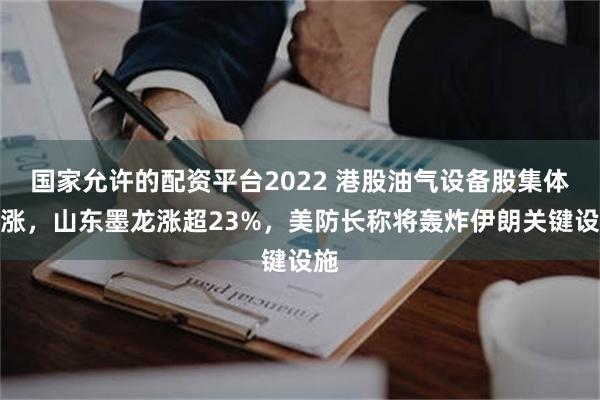 国家允许的配资平台2022 港股油气设备股集体大涨，山东墨龙涨超23%，美防长称将轰炸伊朗关键设施