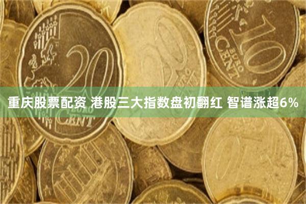 重庆股票配资 港股三大指数盘初翻红 智谱涨超6%