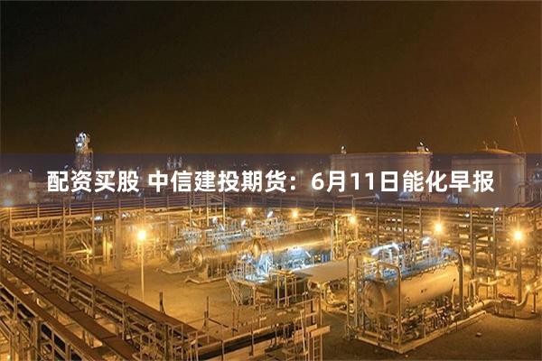 配资买股 中信建投期货：6月11日能化早报