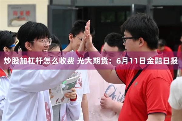 炒股加杠杆怎么收费 光大期货：6月11日金融日报