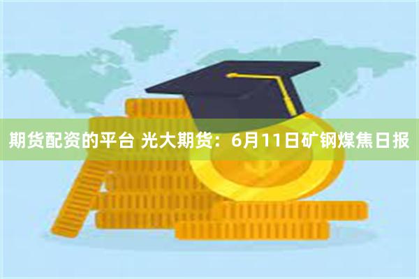期货配资的平台 光大期货：6月11日矿钢煤焦日报