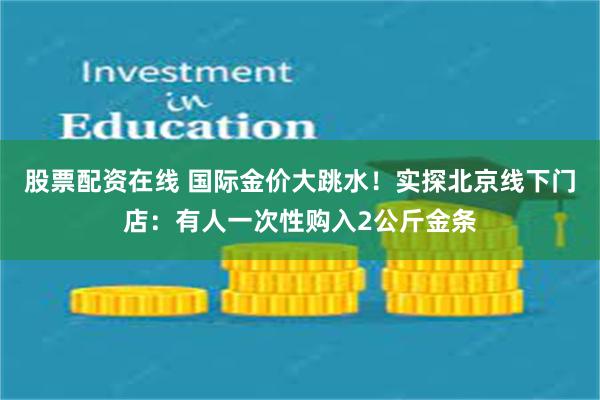 股票配资在线 国际金价大跳水！实探北京线下门店：有人一次性购入2公斤金条