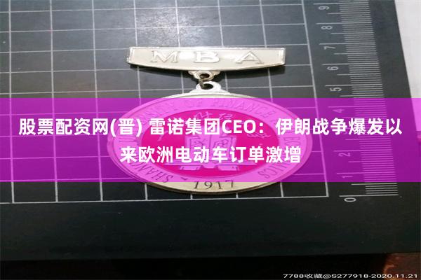 股票配资网(晋) 雷诺集团CEO：伊朗战争爆发以来欧洲电动车订单激增