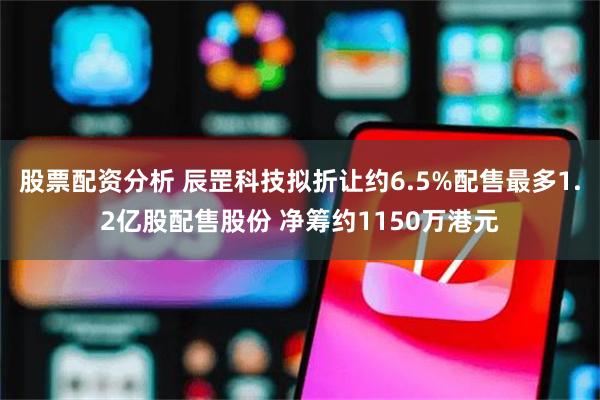 股票配资分析 辰罡科技拟折让约6.5%配售最多1.2亿股配售股份 净筹约1150万港元