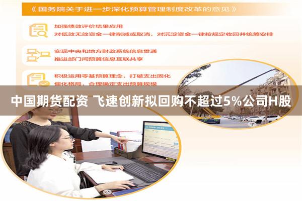 中国期货配资 飞速创新拟回购不超过5%公司H股