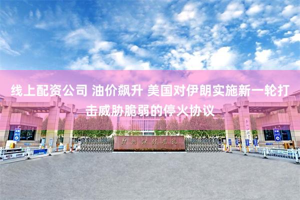 线上配资公司 油价飙升 美国对伊朗实施新一轮打击威胁脆弱的停火协议
