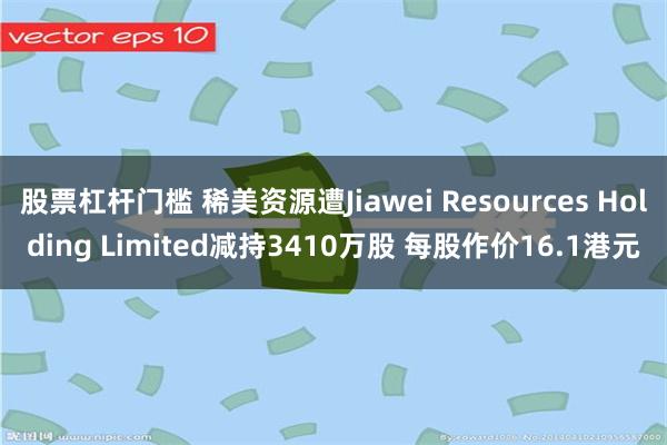 股票杠杆门槛 稀美资源遭Jiawei Resources Holding Limited减持3410万股 每股作价16.1港元