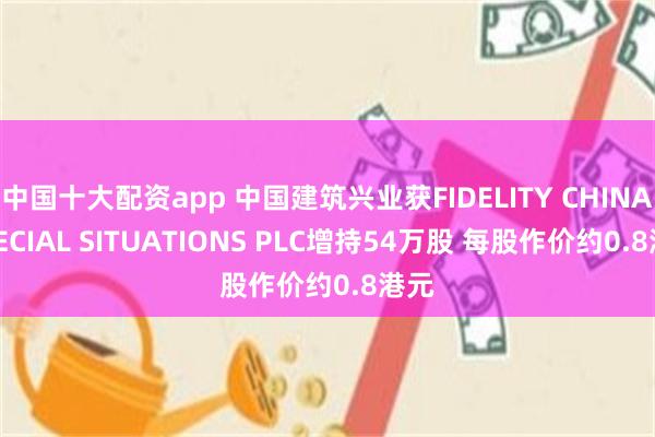 中国十大配资app 中国建筑兴业获FIDELITY CHINA SPECIAL SITUATIONS PLC增持54万股 每股作价约0.8港元