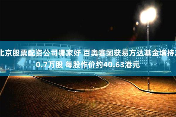 北京股票配资公司哪家好 百奥赛图获易方达基金增持20.7万股 每股作价约40.63港元