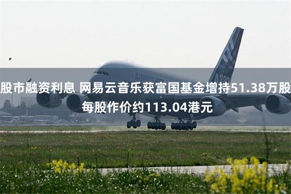 股市融资利息 网易云音乐获富国基金增持51.38万股 每股作价约113.04港元