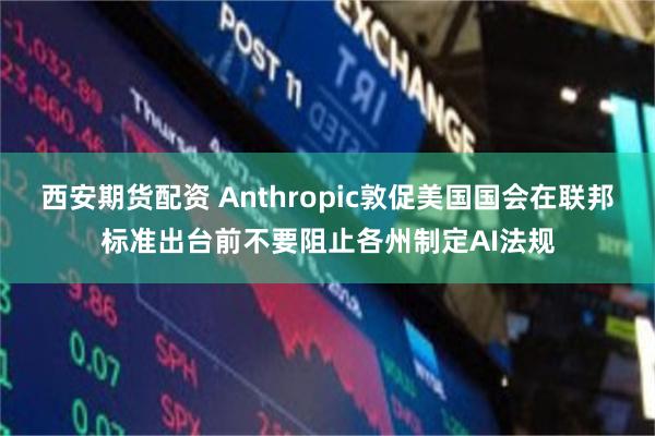 西安期货配资 Anthropic敦促美国国会在联邦标准出台前不要阻止各州制定AI法规