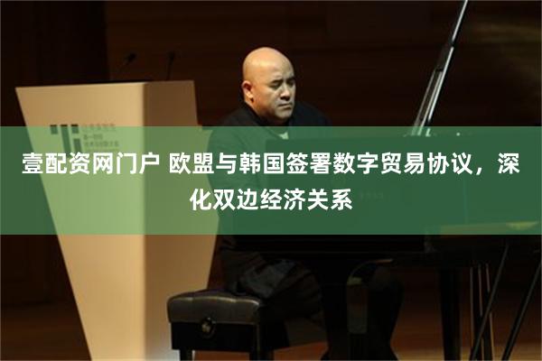 壹配资网门户 欧盟与韩国签署数字贸易协议，深化双边经济关系