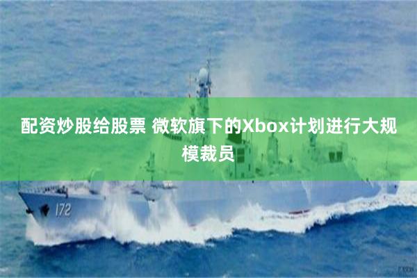 配资炒股给股票 微软旗下的Xbox计划进行大规模裁员