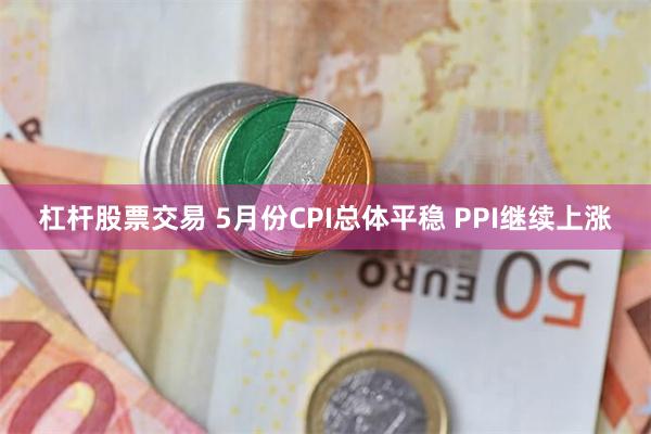 杠杆股票交易 5月份CPI总体平稳 PPI继续上涨
