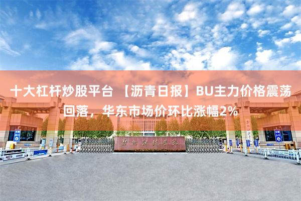 十大杠杆炒股平台 【沥青日报】BU主力价格震荡回落，华东市场价环比涨幅2%