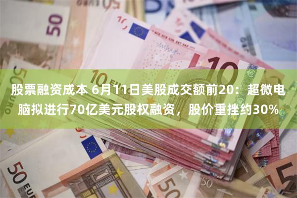 股票融资成本 6月11日美股成交额前20：超微电脑拟进行70亿美元股权融资，股价重挫约30%