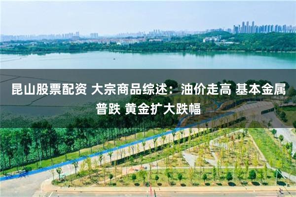 昆山股票配资 大宗商品综述：油价走高 基本金属普跌 黄金扩大跌幅