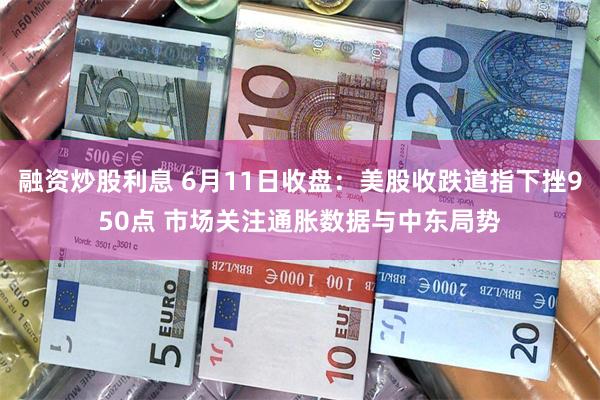 融资炒股利息 6月11日收盘：美股收跌道指下挫950点 市场关注通胀数据与中东局势