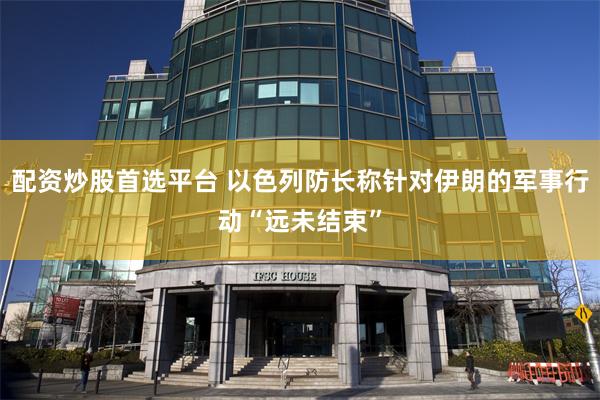 配资炒股首选平台 以色列防长称针对伊朗的军事行动“远未结束”