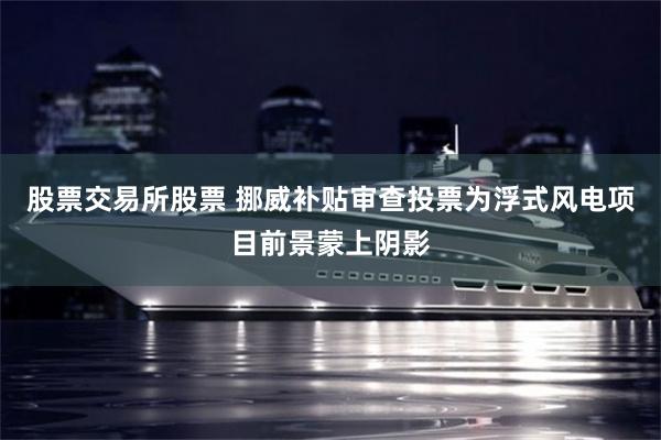 股票交易所股票 挪威补贴审查投票为浮式风电项目前景蒙上阴影