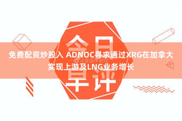 免费配资炒股入 ADNOC寻求通过XRG在加拿大实现上游及LNG业务增长