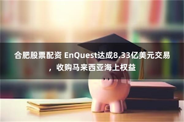 合肥股票配资 EnQuest达成8.33亿美元交易,收购马来西亚海上权益