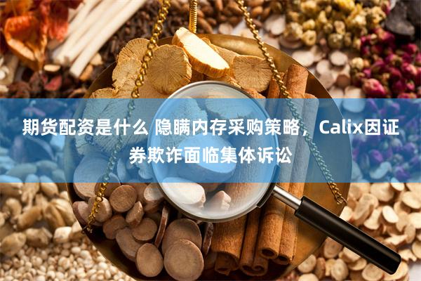 期货配资是什么 隐瞒内存采购策略，Calix因证券欺诈面临集体诉讼