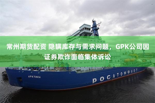 常州期货配资 隐瞒库存与需求问题，GPK公司因证券欺诈面临集体诉讼