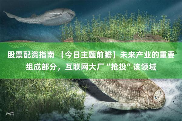 股票配资指南 【今日主题前瞻】未来产业的重要组成部分，互联网大厂“抢投”该领域