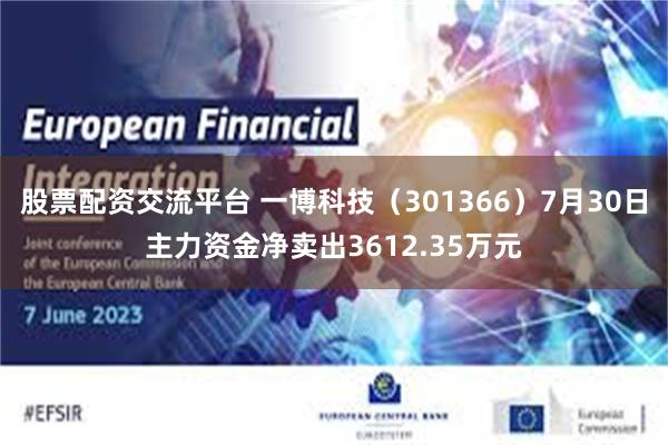 股票配资交流平台 一博科技（301366）7月30日主力资金净卖出3612.35万元