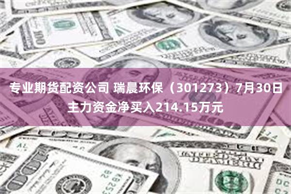 专业期货配资公司 瑞晨环保（301273）7月30日主力资金净买入214.15万元