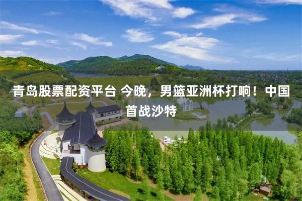 青岛股票配资平台 今晚，男篮亚洲杯打响！中国首战沙特