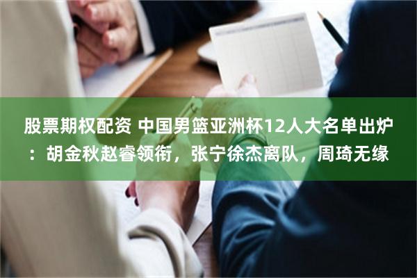 股票期权配资 中国男篮亚洲杯12人大名单出炉：胡金秋赵睿领衔，张宁徐杰离队，周琦无缘