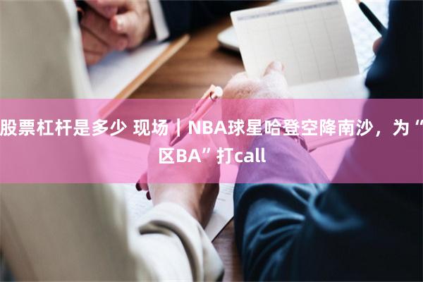 股票杠杆是多少 现场｜NBA球星哈登空降南沙，为“区BA”打call