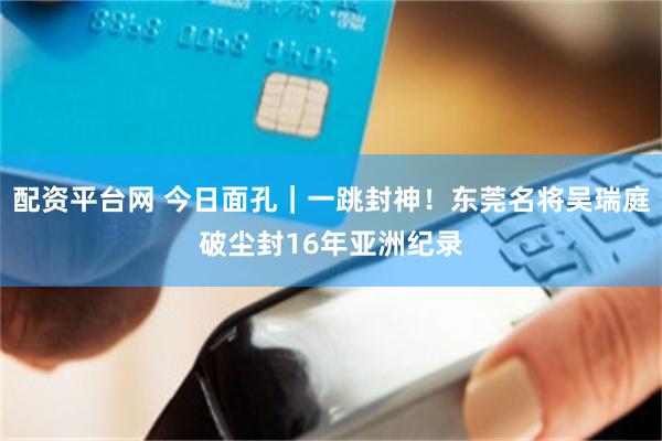 配资平台网 今日面孔｜一跳封神！东莞名将吴瑞庭破尘封16年亚洲纪录