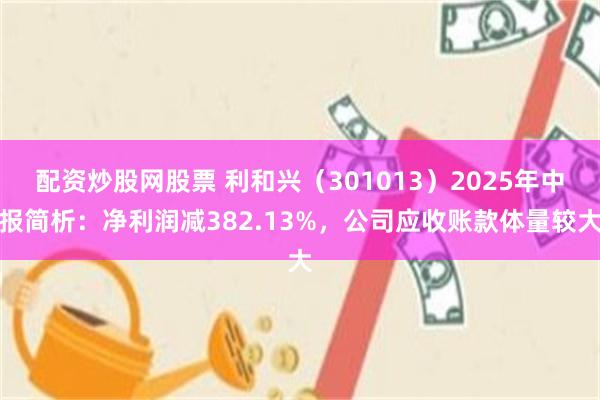 配资炒股网股票 利和兴（301013）2025年中报简析：净利润减382.13%，公司应收账款体量较大