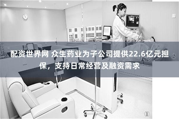 配资世界网 众生药业为子公司提供22.6亿元担保，支持日常经营及融资需求