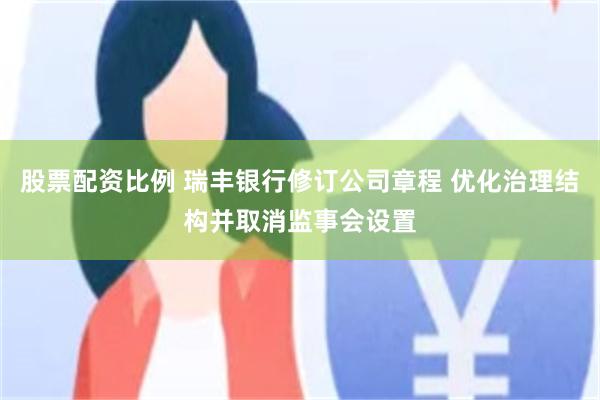 股票配资比例 瑞丰银行修订公司章程 优化治理结构并取消监事会设置