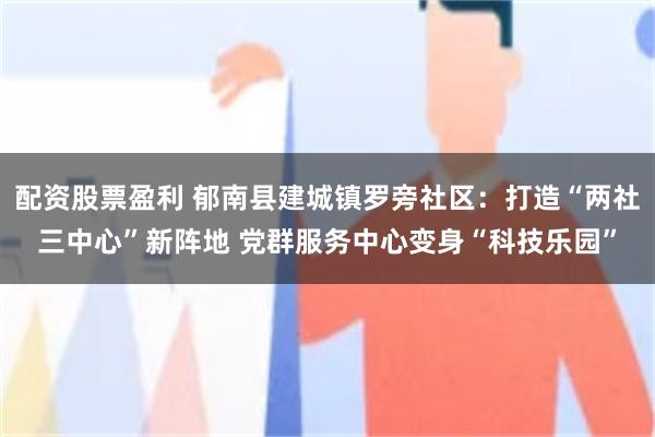 配资股票盈利 郁南县建城镇罗旁社区:打造“两社三中心”新阵地 党群服务中心变身“科技乐园”