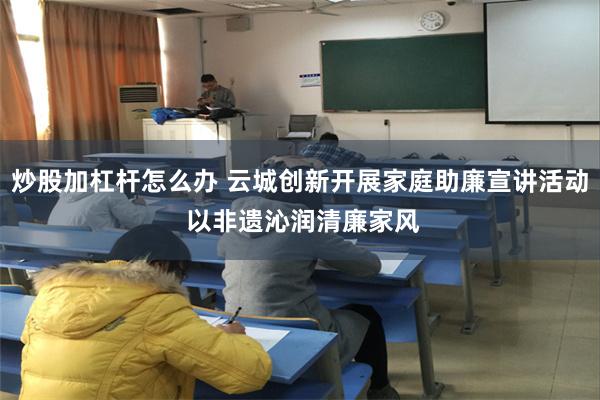 炒股加杠杆怎么办 云城创新开展家庭助廉宣讲活动 以非遗沁润清廉家风