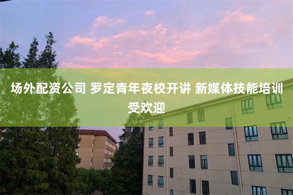 场外配资公司 罗定青年夜校开讲 新媒体技能培训受欢迎